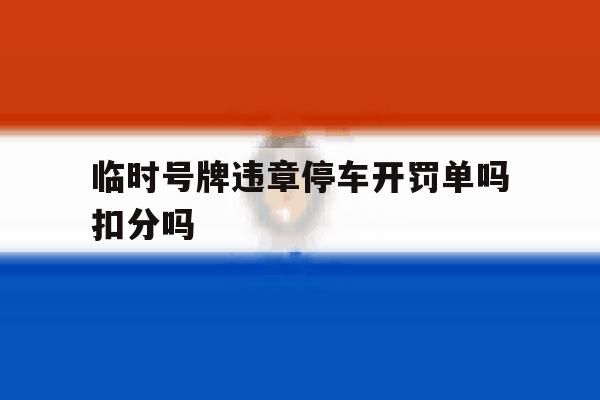临时号牌违章停车开罚单吗扣分吗 临时号牌违章停车开罚单吗扣分吗