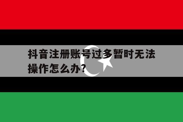 关于抖音注册账号过多暂时无法操作怎么办?的信息