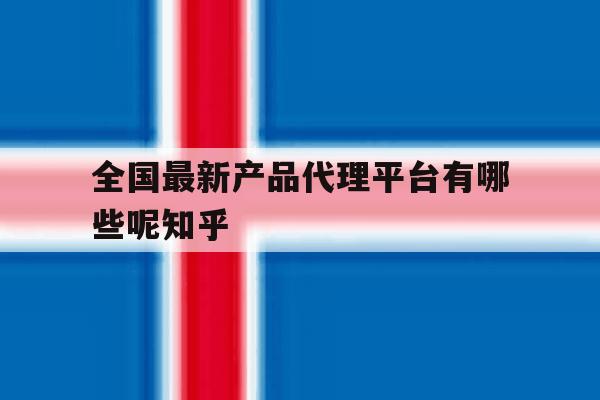 包含全国最新产品代理平台有哪些呢知乎的词条 包含全国最新产品代理平台有哪些呢知乎的词条