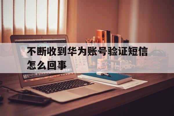 不断收到华为账号验证短信怎么回事 不断收到华为账号验证短信怎么回事