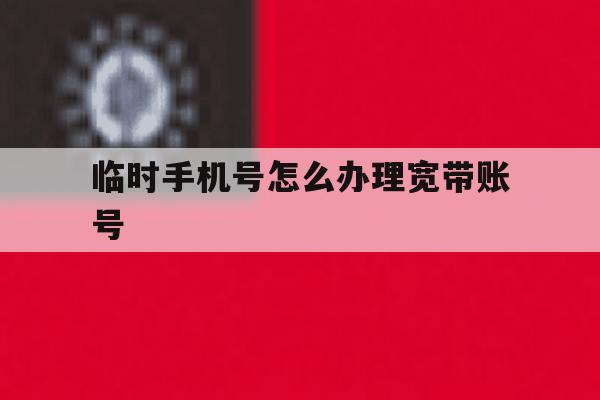 临时手机号怎么办理宽带账号 临时手机号怎么办理宽带账号