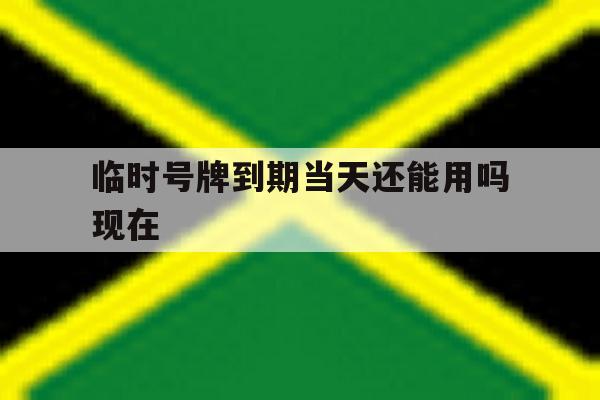 临时号牌到期当天还能用吗现在 临时号牌到期当天还能用吗现在