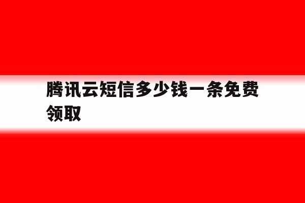 腾讯云短信多少钱一条免费领取 腾讯云短信多少钱一条免费领取