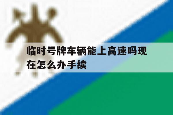 包含临时号牌车辆能上高速吗现在怎么办手续的词条 包含临时号牌车辆能上高速吗现在怎么办手续的词条
