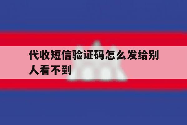 代收短信验证码怎么发给别人看不到 代收短信验证码怎么发给别人看不到