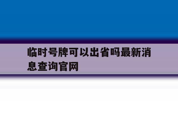 临时号牌可以出省吗最新消息查询官网 临时号牌可以出省吗最新消息查询官网