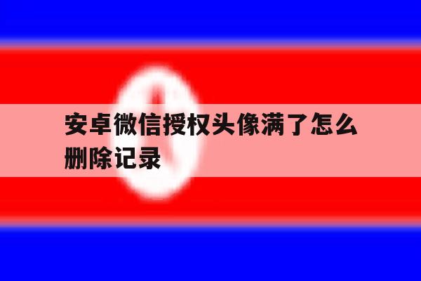 安卓微信授权头像满了怎么删除记录 安卓微信授权头像满了怎么删除记录