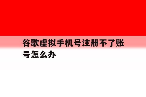 谷歌虚拟手机号注册不了账号怎么办 谷歌虚拟手机号注册不了账号怎么办