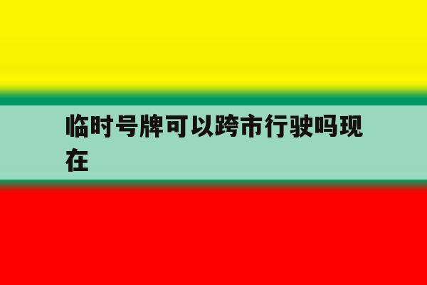 临时号牌可以跨市行驶吗现在 临时号牌可以跨市行驶吗现在