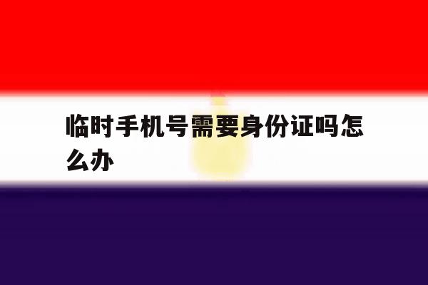 临时手机号需要身份证吗怎么办 临时手机号需要身份证吗怎么办