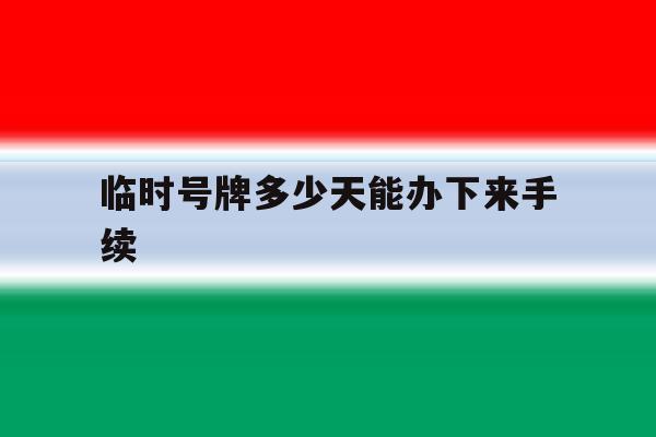 临时号牌多少天能办下来手续 临时号牌多少天能办下来手续