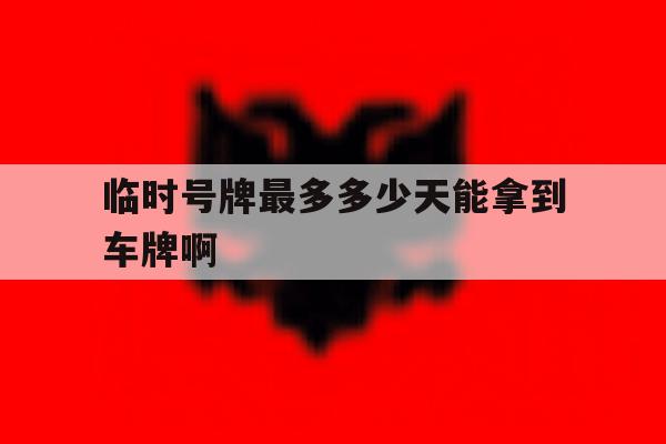 包含临时号牌最多多少天能拿到车牌啊的词条 包含临时号牌最多多少天能拿到车牌啊的词条