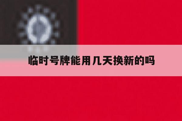 临时号牌能用几天换新的吗 临时号牌能用几天换新的吗