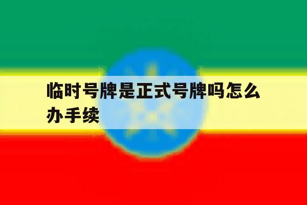 临时号牌是正式号牌吗怎么办手续 临时号牌是正式号牌吗怎么办手续