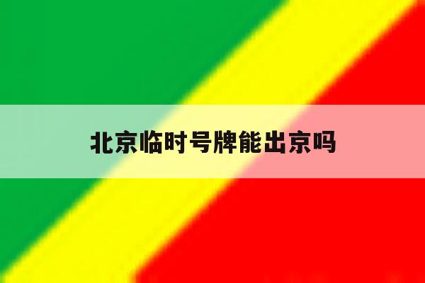 北京临时号牌能出京吗 北京临时号牌能出京吗
