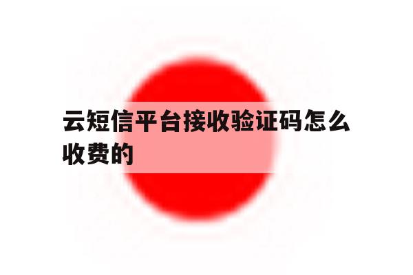 云短信平台接收验证码怎么收费的 云短信平台接收验证码怎么收费的