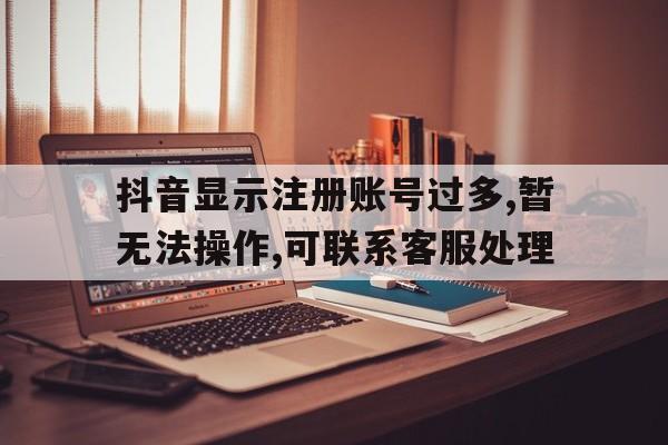 包含抖音显示注册账号过多,暂无法操作,可联系客服处理的词条 包含抖音显示注册账号过多,暂无法操作,可联系客服处理的词条