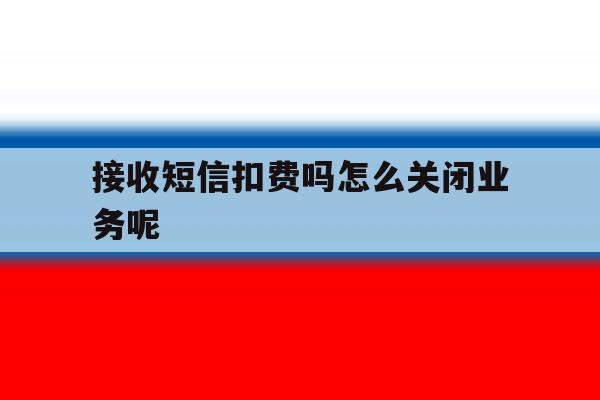 接收短信扣费吗怎么关闭业务呢 接收短信扣费吗怎么关闭业务呢
