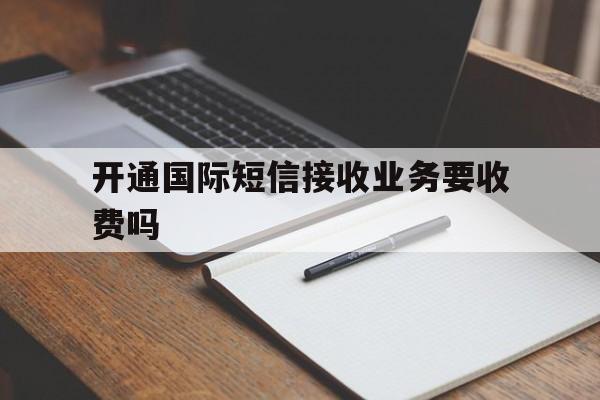 开通国际短信接收业务要收费吗 开通国际短信接收业务要收费吗