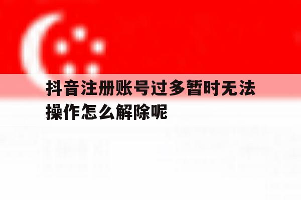 抖音注册账号过多暂时无法操作怎么解除呢的简单介绍 抖音注册账号过多暂时无法操作怎么解除呢的简单介绍