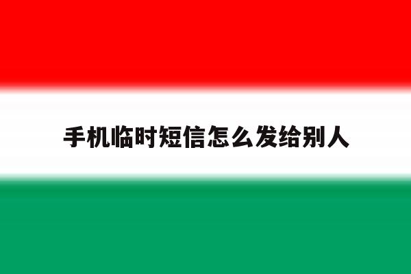 手机临时短信怎么发给别人 手机临时短信怎么发给别人