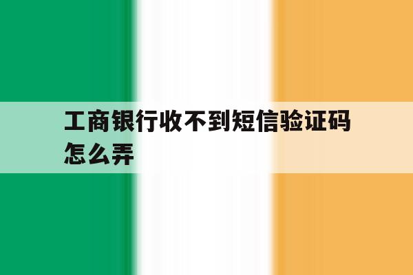 工商银行收不到短信验证码怎么弄 工商银行收不到短信验证码怎么弄