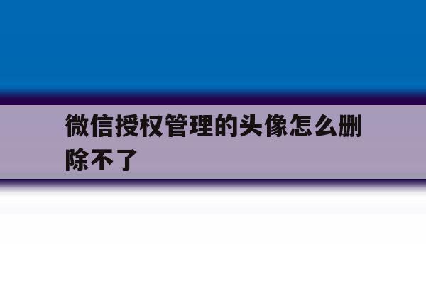微信授权管理的头像怎么删除不了 微信授权管理的头像怎么删除不了