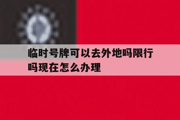 临时号牌可以去外地吗限行吗现在怎么办理的简单介绍 临时号牌可以去外地吗限行吗现在怎么办理的简单介绍
