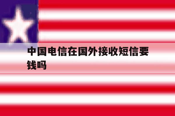 中国电信在国外接收短信要钱吗 中国电信在国外接收短信要钱吗