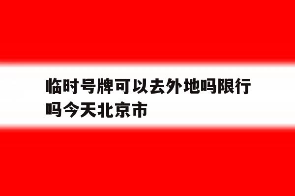 临时号牌可以去外地吗限行吗今天北京市 临时号牌可以去外地吗限行吗今天北京市