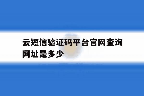 云短信验证码平台官网查询网址是多少 云短信验证码平台官网查询网址是多少