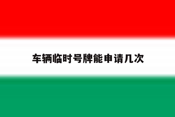 车辆临时号牌能申请几次 车辆临时号牌能申请几次