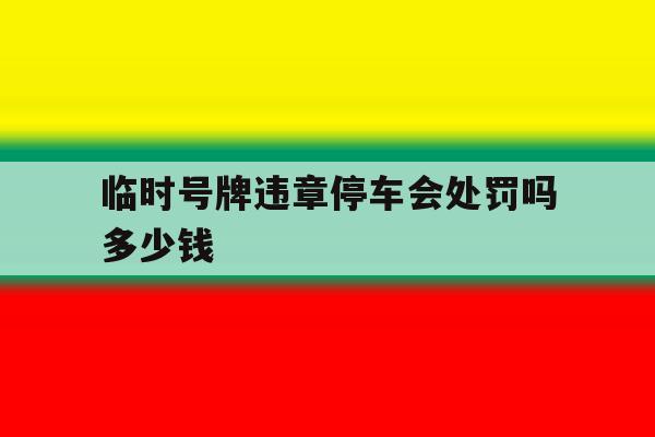 临时号牌违章停车会处罚吗多少钱 临时号牌违章停车会处罚吗多少钱