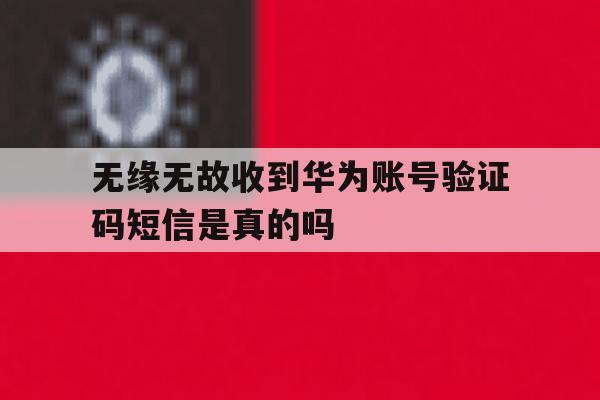 包含无缘无故收到华为账号验证码短信是真的吗的词条 包含无缘无故收到华为账号验证码短信是真的吗的词条