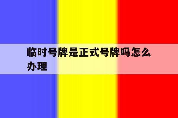 临时号牌是正式号牌吗怎么办理 临时号牌是正式号牌吗怎么办理