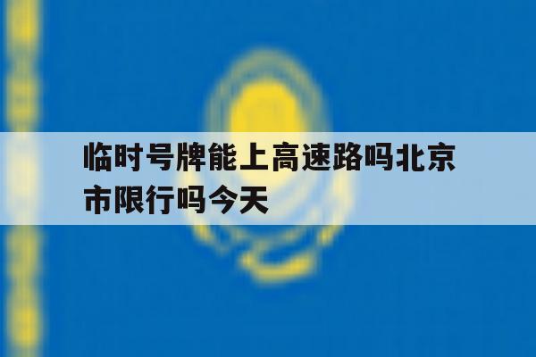 临时号牌能上高速路吗北京市限行吗今天 临时号牌能上高速路吗北京市限行吗今天