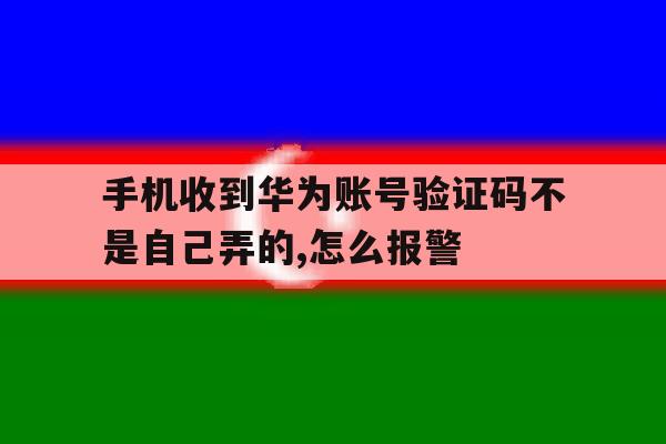 关于手机收到华为账号验证码不是自己弄的,怎么报警的信息 关于手机收到华为账号验证码不是自己弄的,怎么报警的信息