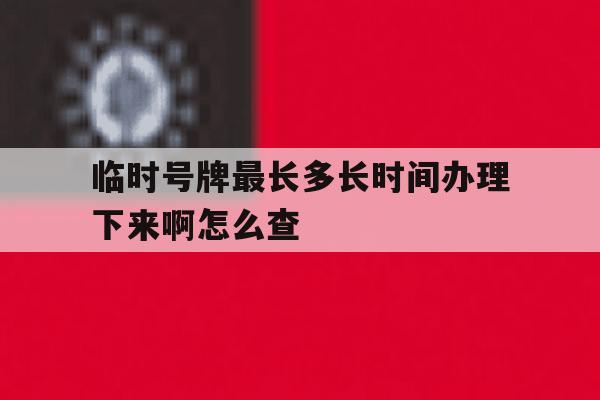 临时号牌最长多长时间办理下来啊怎么查 临时号牌最长多长时间办理下来啊怎么查