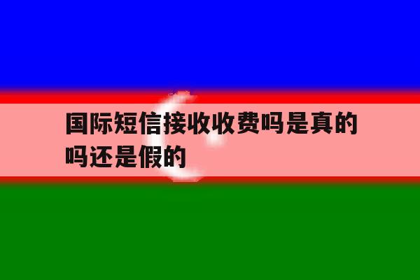 国际短信接收收费吗是真的吗还是假的 国际短信接收收费吗是真的吗还是假的