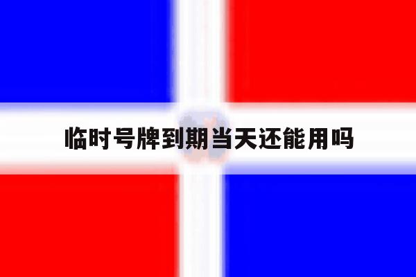 临时号牌到期当天还能用吗 临时号牌到期当天还能用吗