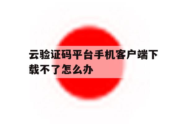 云验证码平台手机客户端下载不了怎么办的简单介绍 云验证码平台手机客户端下载不了怎么办的简单介绍