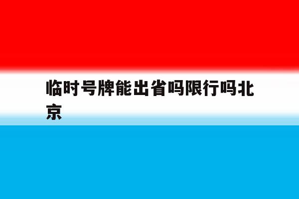 临时号牌能出省吗限行吗北京 临时号牌能出省吗限行吗北京