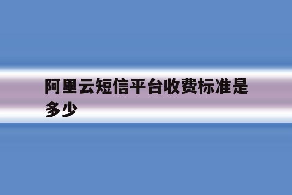 阿里云短信平台收费标准是多少 阿里云短信平台收费标准是多少