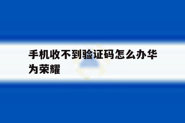手机收不到验证码怎么办华为荣耀 手机收不到验证码怎么办华为荣耀