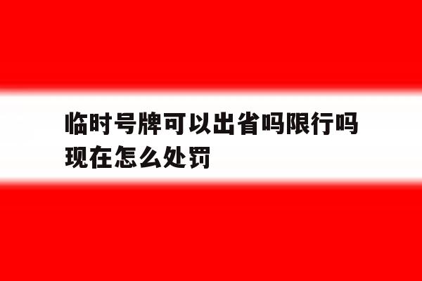 临时号牌可以出省吗限行吗现在怎么处罚 临时号牌可以出省吗限行吗现在怎么处罚