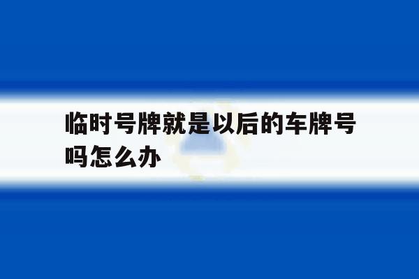 临时号牌就是以后的车牌号吗怎么办 临时号牌就是以后的车牌号吗怎么办