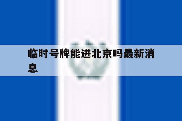 临时号牌能进北京吗最新消息 临时号牌能进北京吗最新消息