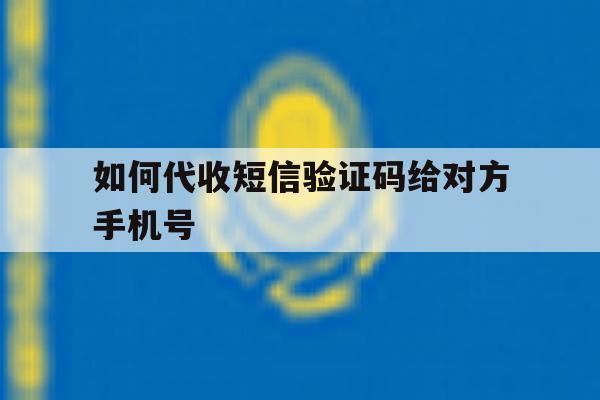 如何代收短信验证码给对方手机号 如何代收短信验证码给对方手机号