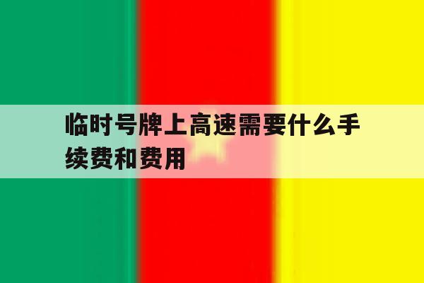 临时号牌上高速需要什么手续费和费用 临时号牌上高速需要什么手续费和费用