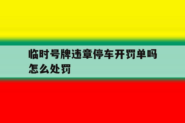 临时号牌违章停车开罚单吗怎么处罚 临时号牌违章停车开罚单吗怎么处罚